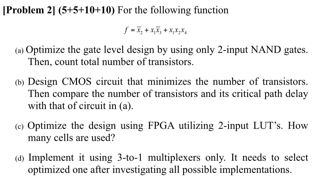 [ Problem 2] (5+5+10+10) For the following function f = x¯2 + x1x¯3 + x1x2x4 (a) Optimize the gate level design by using only 2-input NAND gates. Then, count total number of transistors. (b) Design CMOS circuit that minimizes the number of transistors. Then compare the number of transistors and its critical path delay with that of circuit in (a). (c) Optimize the design using FPGA utilizing 2-input LUT's. How many cells are used? (d) Implement it using 3-to-1 multiplexers only. It needs to select optimized one after investigating all possible implementations.