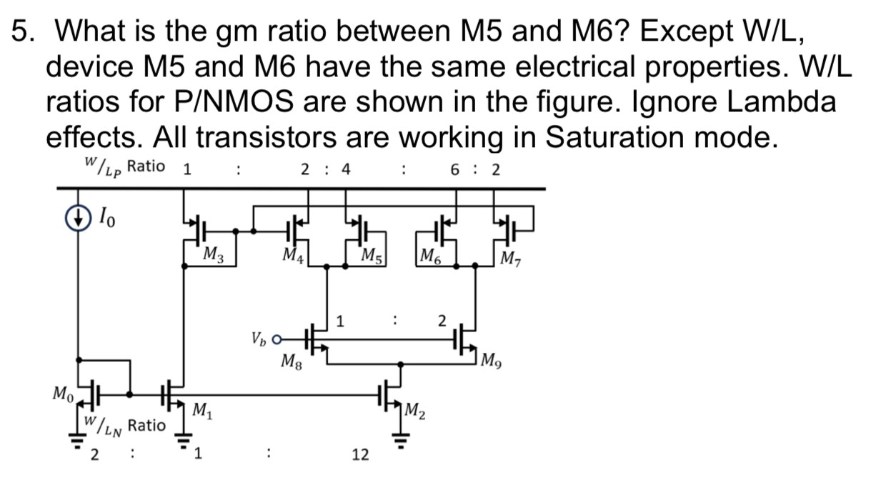 What is the gm ratio between M5 and M6? Except W/L, device M5 and M6 have the same electrical properties. W/L ratios for P/NMOS are shown in the figure. Ignore Lambda effects. All transistors are working in Saturation mode.