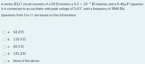 A series RLC circuit consists of a 50 Ω resistor, a 3.3×10−3 H inductor, and a 0.48 μF capacitor. It is connected to an oscillator with peak voltage of 5.0 V, with a frequency of 3000 Hz. Questions from 5 to 11 are based on this information a. 62.2 Ω b. 110.5 Ω c. 69.5 Ω d. 131.2 Ω e. None of the above.