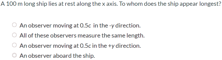 A 100 m long ship lies at rest along the x axis. To whom does the ship appear longest? An observer moving at 0.5c in the -y direction. All of these observers measure the same length. An observer moving at 0.5c in the +y direction. An observer aboard the ship.