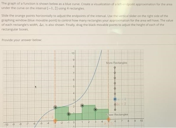 The graph of a function is shown below as a blue curve, Create a visualization of a left-endpoint approximation for the area under the curve on the interval [-1, 2] using 4 rectangles: Slide the orange points horizontally to adjust the endpoints of the interval. Use the vertical slider on the right side of the graphing window (blue movable point) to control how many rectangles your approximation for the area will have. The value of each rectangle’s width, ∆x, is also shown, Finally, drag the black movable points to adjust the height of each of the rectangular boxes. Provide your answer below: