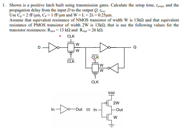 Shown is a positive latch built using transmission gates. Calculate the setup time, tsetup , and the propagation delay from the input D to the output Q, td−q. Use Cg = 2 fF/μm, Cd = 1 fF/μm and W = L = 2λ = 0.25 μm. Assume that equivalent resistance of NMOS transistor of width W is 13 kΩ and that equivalent resistance of PMOS transistor of width 2 W is 13 kΩ, that is use the following values for the transistor resistances: Rsq, n = 13 kΩ and Rsq, p = 26 kΩ. 