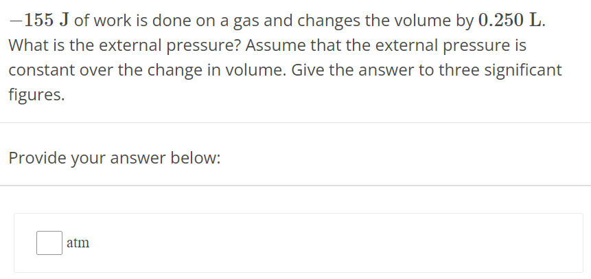 −155 J of work is done on a gas and changes the volume by 0.250 L. What is the external pressure? Assume that the external pressure is constant over the change in volume. Give the answer to three significant figures. Provide your answer below: atm 