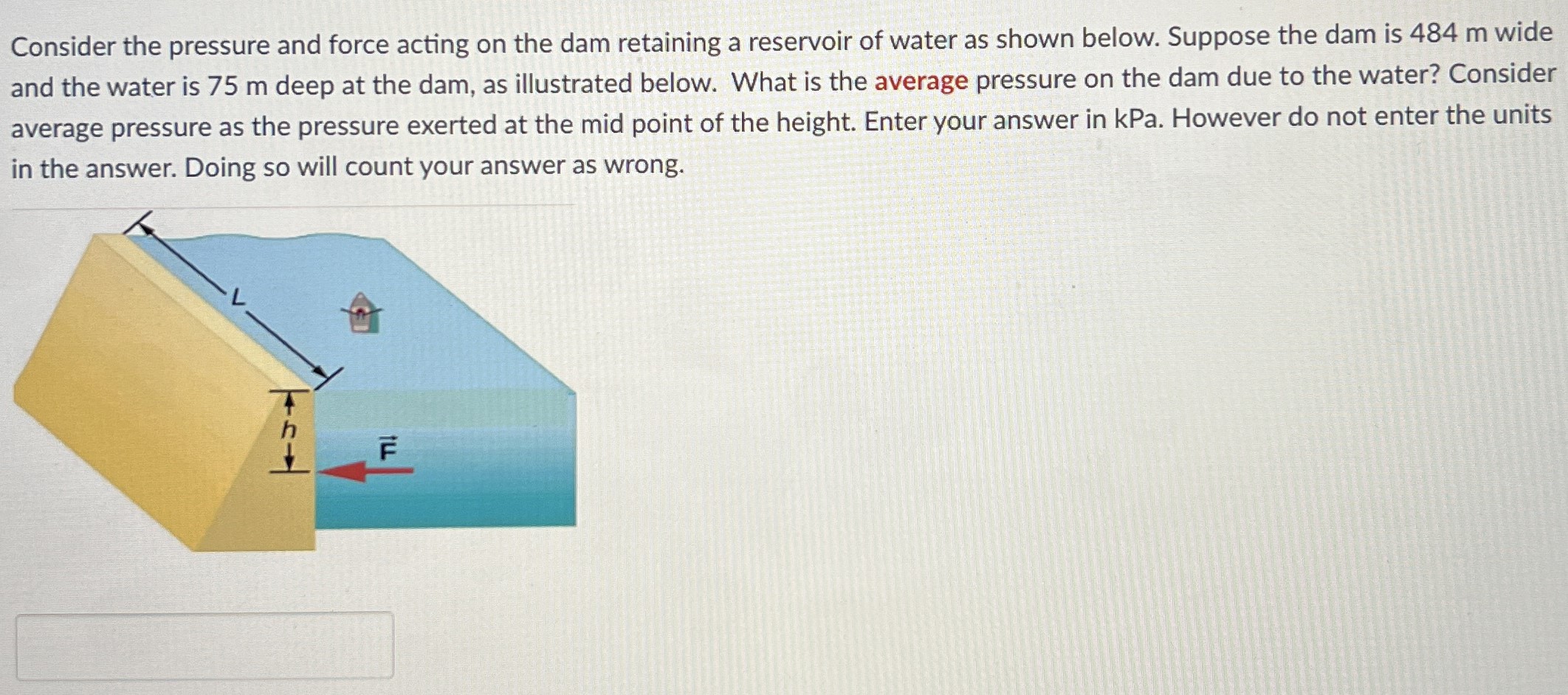 Consider the pressure and force acting on the dam retaining a reservoir of water as shown below. Suppose the dam is 484 m wide and the water is 75 m deep at the dam, as illustrated below. What is the average pressure on the dam due to the water? Consider average pressure as the pressure exerted at the mid point of the height. Enter your answer in kPa. However do not enter the units in the answer. Doing so will count your answer as wrong.