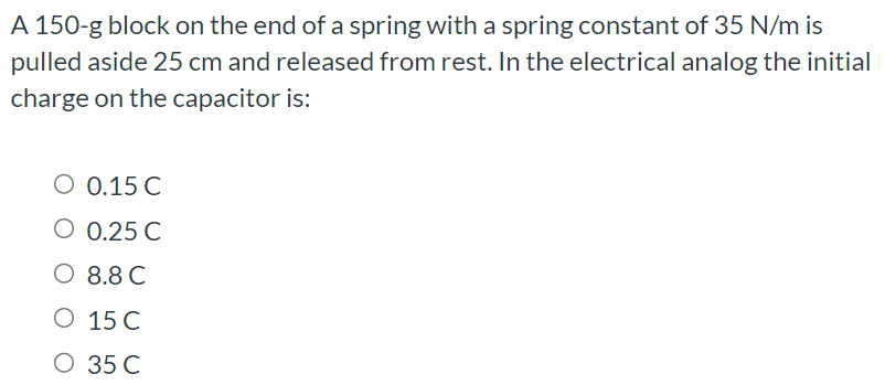 A 150-g block on the end of a spring with a spring constant of 35 N/m is pulled aside 25 cm and released from rest. In the electrical analog the initial charge on the capacitor is: 0.15 C 0.25 C 8.8 C 15 C 35 C