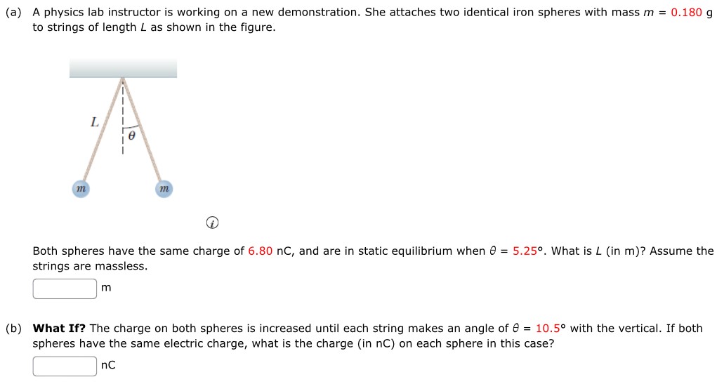 (a) A physics lab instructor is working on a new demonstration. She attaches two identical iron spheres with mass m = 0.180 g to strings of length L as shown in the figure. Both spheres have the same charge of 6.80 nC, and are in static equilibrium when θ = 5.25∘. What is L (in m)? Assume the strings are massless. m (b) What If? The charge on both spheres is increased until each string makes an angle of θ = 10.5∘ with the vertical. If both spheres have the same electric charge, what is the charge (in nC) on each sphere in this case? nC