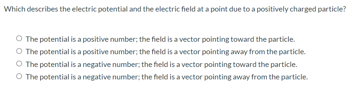 Which describes the electric potential and the electric field at a point due to a positively charged particle? The potential is a positive number; the field is a vector pointing toward the particle. The potential is a positive number; the field is a vector pointing away from the particle. The potential is a negative number; the field is a vector pointing toward the particle. The potential is a negative number; the field is a vector pointing away from the particle.