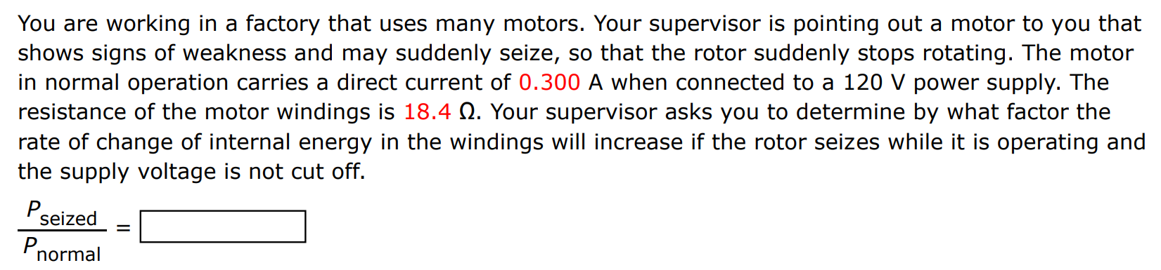 You are working in a factory that uses many motors. Your supervisor is pointing out a motor to you that shows signs of weakness and may suddenly seize, so that the rotor suddenly stops rotating. The motor in normal operation carries a direct current of 0.300 A when connected to a 120 V power supply. The resistance of the motor windings is 18.4 Ω. Your supervisor asks you to determine by what factor the rate of change of internal energy in the windings will increase if the rotor seizes while it is operating and the supply voltage is not cut off. Pseized Pnormal = 