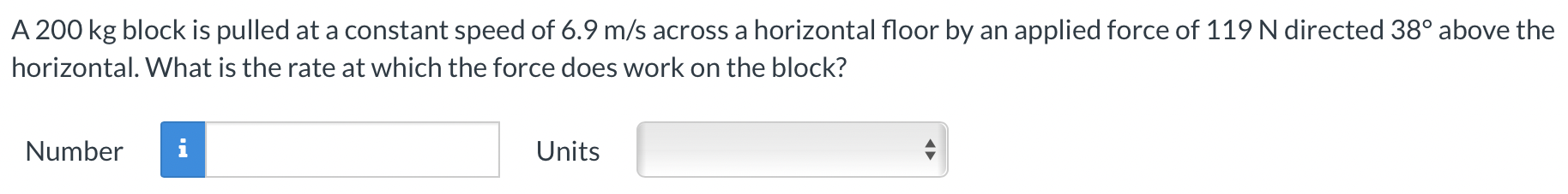 A 200 kg block is pulled at a constant speed of 6.9 m/s across a horizontal floor by an applied force of 119 N directed 38∘ above the horizontal. What is the rate at which the force does work on the block? Number Units