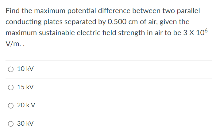 Find the maximum potential difference between two parallel conducting plates separated by 0.500 cm of air, given the maximum sustainable electric field strength in air to be 3×106 V/m. 10 kV 15 kV 20 kV 30 kV