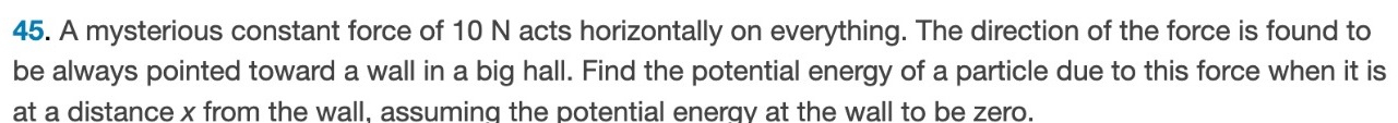 A mysterious constant force of 10 N acts horizontally on everything. The direction of the force is found to be always pointed toward a wall in a big hall. Find the potential energy of a particle due to this force when it is at a distance x from the wall, assuming the potential energy at the wall to be zero. 