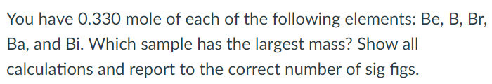 You have 0.330 mole of each of the following elements: Be, B, Br, Ba, and Bi. Which sample has the largest mass? Show all calculations and report to the correct number of sig figs.