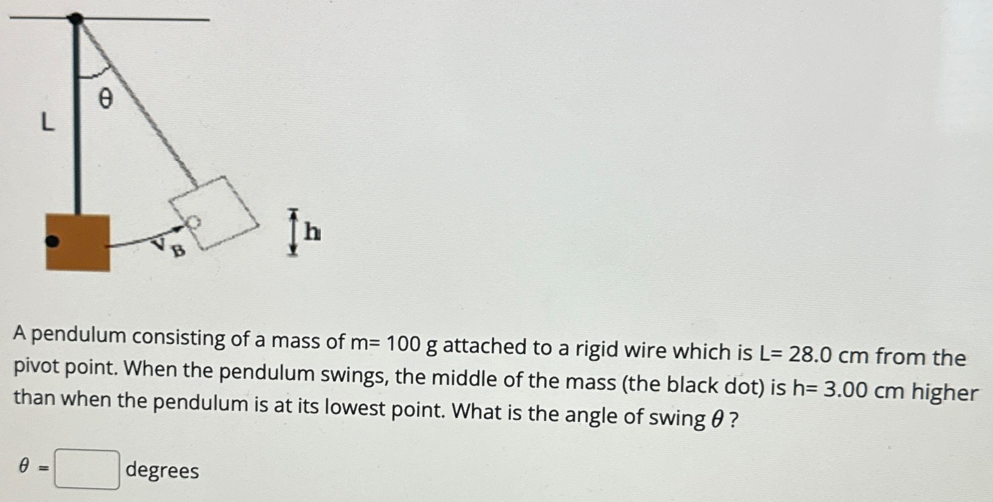 A pendulum consisting of a mass of m = 100 g attached to a rigid wire which is L = 28.0 cm from the pivot point. When the pendulum swings, the middle of the mass (the black dot) is h = 3.00 cm higher than when the pendulum is at its lowest point. What is the angle of swing θ ? θ = degrees 