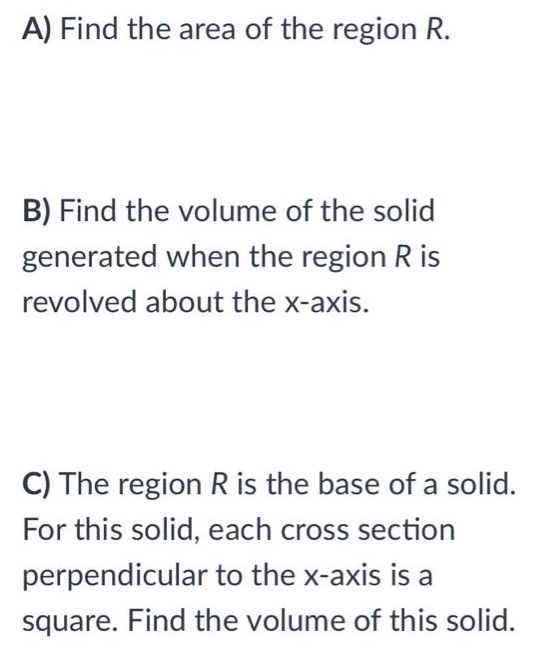 Let R be the shaded region in the first quadrant enclosed by the graphs of y = 1 + sin⁡x y = ex2 − 1 , and the y-axis, as shown in the figure below. *Hint: the functions do NOT intersect where x = 1. Find the point of intersection. A) Find the area of the region R. B) Find the volume of the solid generated when the region R is revolved about the x-axis. C) The region R is the base of a solid. For this solid, each cross section perpendicular to the x-axis is a square. Find the volume of this solid.