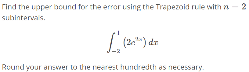 Find the upper bound for the error using the Trapezoid rule with n = 2 subintervals. ∫ 1 -2 (2e^2x)dx Round your answer to the nearest hundredth as necessary.