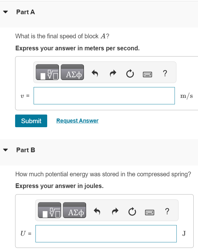 Block A in (Figure 1) has mass 1.00 kg, and block B has mass 3.00 kg. The blocks are forced together, compressing a spring S between them; then the system is released from rest on a level, frictionless surface. The spring, which has negligible mass, is not fastened to either block and drops to the surface after it has expanded. Block B acquires a speed of 1.50 m/s. Figure 1 of 1 Part A What is the final speed of block A ? Express your answer in meters per second. Submit Request Answer Part B How much potential energy was stored in the compressed spring? Express your answer in joules.