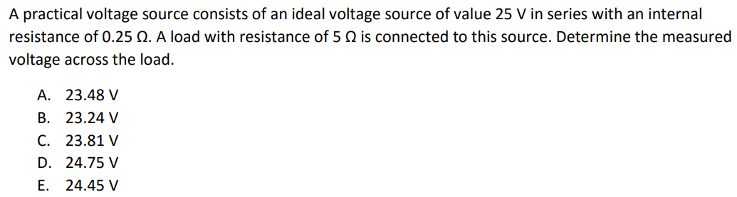 A practical voltage source consists of an ideal voltage source of value 25 V in series with an internal resistance of 0.25 Ω. A load with resistance of 5 Ω is connected to this source. Determine the measured voltage across the load. A. 23.48 V B. 23.24 V C. 23.81 V D. 24.75 V E. 24.45 V