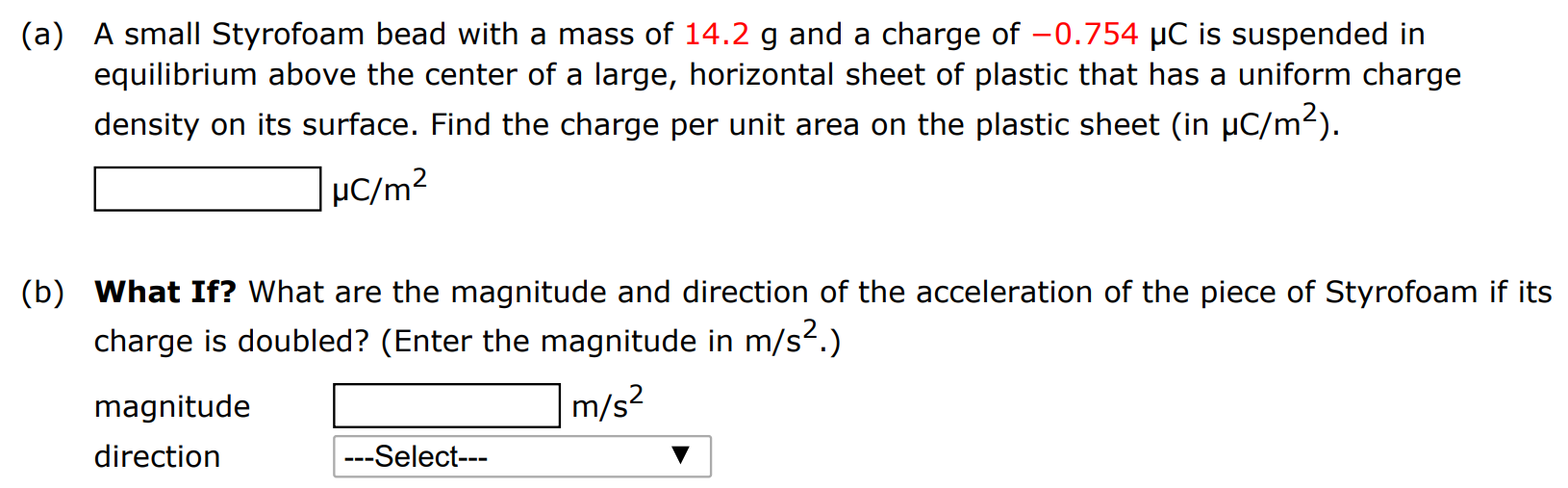 (a) A small Styrofoam bead with a mass of 14.2 g and a charge of −0.754 μC is suspended in equilibrium above the center of a large, horizontal sheet of plastic that has a uniform charge density on its surface. Find the charge per unit area on the plastic sheet (in μC/m2). μC/m2 (b) What If? What are the magnitude and direction of the acceleration of the piece of Styrofoam if its charge is doubled? (Enter the magnitude in m/s2.) magnitude m/s2 direction