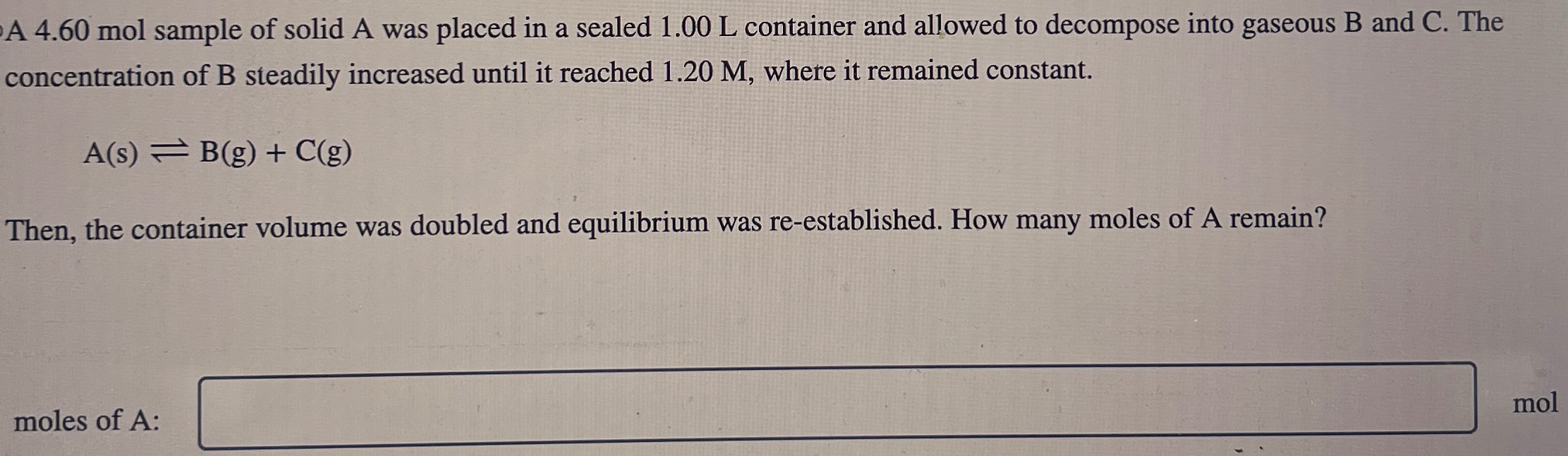 A 4.60 mol sample of solid A was placed in a sealed 1.00 L container and allowed to decompose into gaseous B and C. The concentration of B steadily increased until it reached 1.20 M, where it remained constant. A(s) ⇌ B(g) + C(g) Then, the container volume was doubled and equilibrium was re-established. How many moles of A remain? moles of A: mol