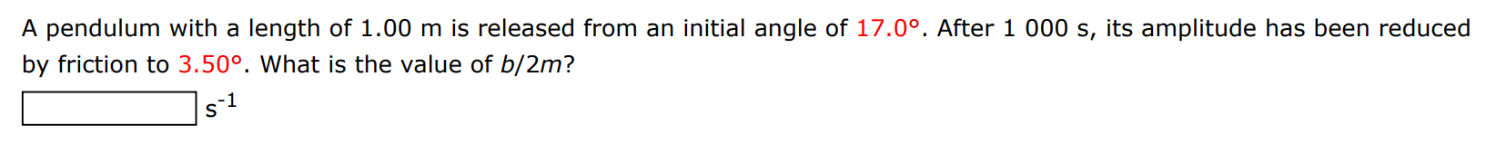 A pendulum with a length of 1.00 m is released from an initial angle of 17.0∘. After 1000 s, its amplitude has been reduced by friction to 3.50∘. What is the value of b/2m ? s−1 