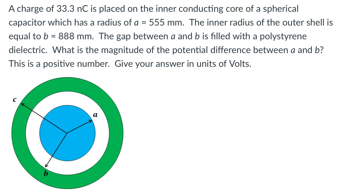 A charge of 33.3 nC is placed on the inner conducting core of a spherical capacitor which has a radius of a = 555 mm. The inner radius of the outer shell is equal to b = 888 mm. The gap between a and b is filled with a polystyrene dielectric. What is the magnitude of the potential difference between a and b? This is a positive number. Give your answer in units of Volts.