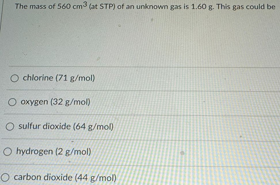 The mass of 560 cm3 (at STP) of an unknown gas is 1.60 g. This gas could be chlorine (71 g/mol) oxygen (32 g/mol) sulfur dioxide (64 g/mol) hydrogen (2 g/mol) carbon dioxide (44 g/mol) 