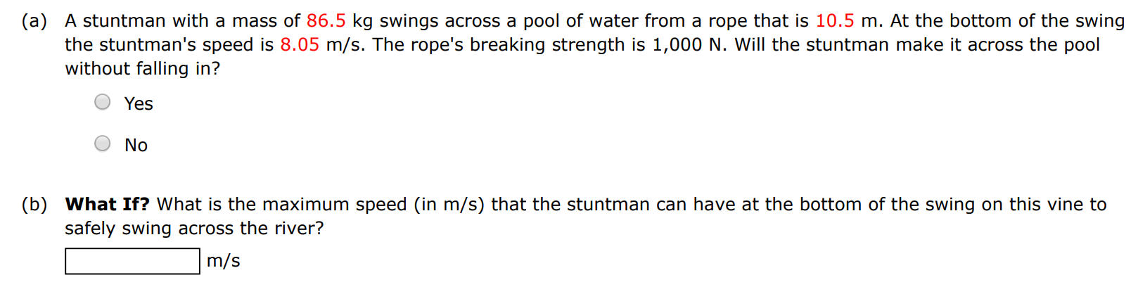 (a) A stuntman with a mass of 86.5 kg swings across a pool of water from a rope that is 10.5 m. At the bottom of the swing the stuntman's speed is 8.05 m/s. The rope's breaking strength is 1, 000 N. Will the stuntman make it across the pool without falling in? Yes No (b) What If? What is the maximum speed (in m/s ) that the stuntman can have at the bottom of the swing on this vine to safely swing across the river? m/s 