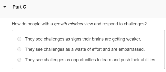 Mindset is an idea proposed by Stanford University psychologist Carol Dweck based on her research in motivation and development. According to Dweck, people generally have a tendency to think with one of two different mindsets: a fixed mindset or a growth mindset. As you start this semester, it can be useful to think about some ideas and strategies that will help you to succeed. In these materials, we will describe some ideas about motivation, based on cutting-edge research, and offer some suggestions for how to get the most out of Mastering and your course. Watch the following videos and answer the accompanying questions to learn more. Do You Have a Growth Mindset? Part A Which of the following describes a growth mindset, as opposed to a fixed mindset? Challenging yourself by persisting longer with problems helps to grow your mental muscle Learning and growing your brain through opportunities helps performance in school Believing your talents, abilities, and intelligence can be developed in different ways All of the above phrases describe the growth mindset Part B What is neuroplasticity? The ability to make new and stronger connections between the neurons in our brain as we learn The inability to change intelligence, which is fixed in the neurons in our brain from birth Having a fixed mindset in some ways, and a growth mindset in others Part C How do students with a growth mindset see their mistakes? As opportunities to learn and improve their brain As something that shouldn't happen in proper learning As reasons to give up and avoid further challenges Part D How can you use Mastering to develop a growth mindset and embrace your mistakes? Question what went wrong and use hints or provide problem feedback to develop a new strategy Repeat the question without changing your approach and input a different answer Part E Why is the word "yet" powerful in developing a growth mindset? It encourages you to continue along your learning journey, as you have not yet reached the final destination. It encourages you to stop trying when you fail because you are not smart enough and should choose a new subject to study. It encourages you to skip steps necessary to learn difficult concepts, and thus see results more quickly. Part F Which is NOT an element in developing expertise in a field? Giving up Asking for help Putting forth effort Trying new strategies Part G How do people with a growth mindset view and respond to challenges? They see challenges as signs their brains are getting weaker. They see challenges as a waste of effort and are embarrassed. They see challenges as opportunities to learn and push their abilities.