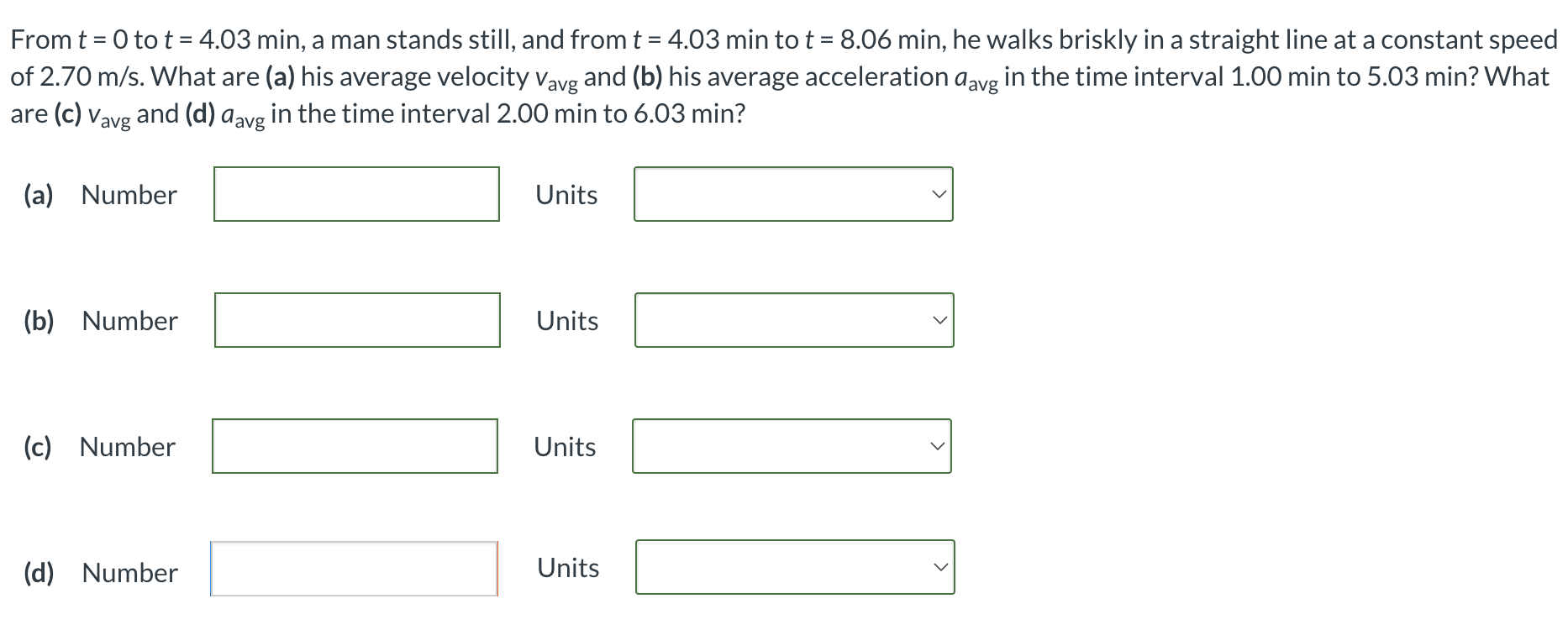 From t = 0 to t = 4.03 min, a man stands still, and from t = 4.03 min to t = 8.06 min, he walks briskly in a straight line at a constant speed of 2.70 m/s. What are (a) his average velocity vavg and (b) his average acceleration aavg in the time interval 1.00 min to 5.03 min? What are (c) vavg and (d) aavg in the time interval 2.00 min to 6.03 min? (a) Number Units (b) Number Units (c) Number Units (d) Number Units