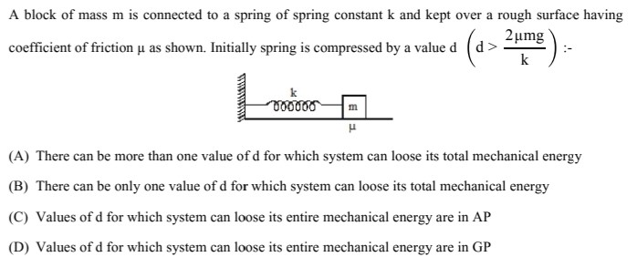 A block of mass m is connected to a spring of spring constant k and kept over a rough surface having coefficient of friction μ as shown. Initially spring is compressed by a value d(d > 2μmg k) :- (A) There can be more than one value of d for which system can loose its total mechanical energy (B) There can be only one value of d for which system can loose its total mechanical energy (C) Values of d for which system can loose its entire mechanical energy are in AP (D) Values of d for which system can loose its entire mechanical energy are in GP