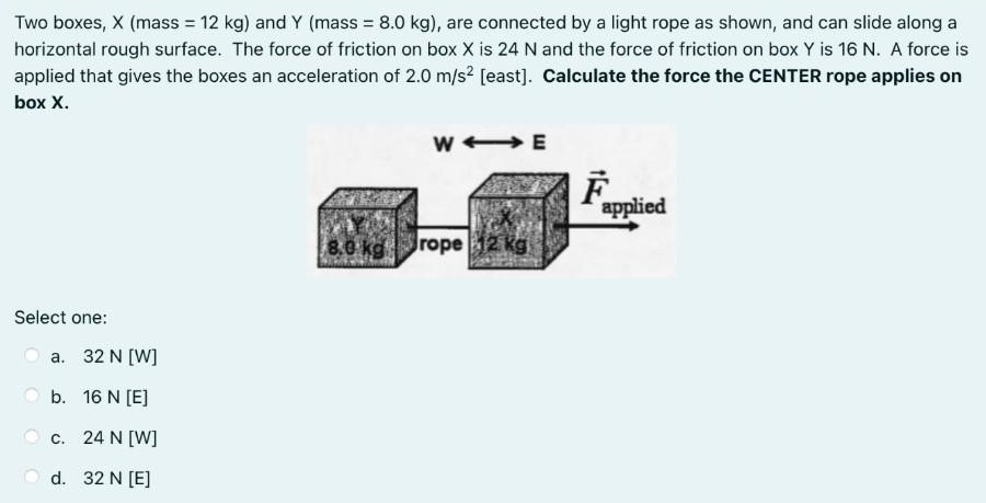 Two boxes, X (mass = 12 kg ) and Y (mass = 8.0 kg ), are connected by a light rope as shown, and can slide along a horizontal rough surface. The force of friction on box X is 24 N and the force of friction on box Y is 16 N. A force is applied that gives the boxes an acceleration of 2.0 m/s2 [east]. Calculate the force the CENTER rope applies on box X. Select one: a. 32 N [W] b. 16 N [E] c. 24 N [W] d. 32 N [E]