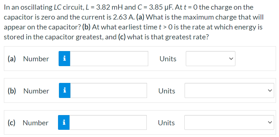 In an oscillating LC circuit, L = 3.82 mH and C = 3.85 μF. At t = 0 the charge on the capacitor is zero and the current is 2.63 A. (a) What is the maximum charge that will appear on the capacitor? (b) At what earliest time t > 0 is the rate at which energy is stored in the capacitor greatest, and (c) what is that greatest rate? (a) Number Units (b) Number Units (c) Number Units