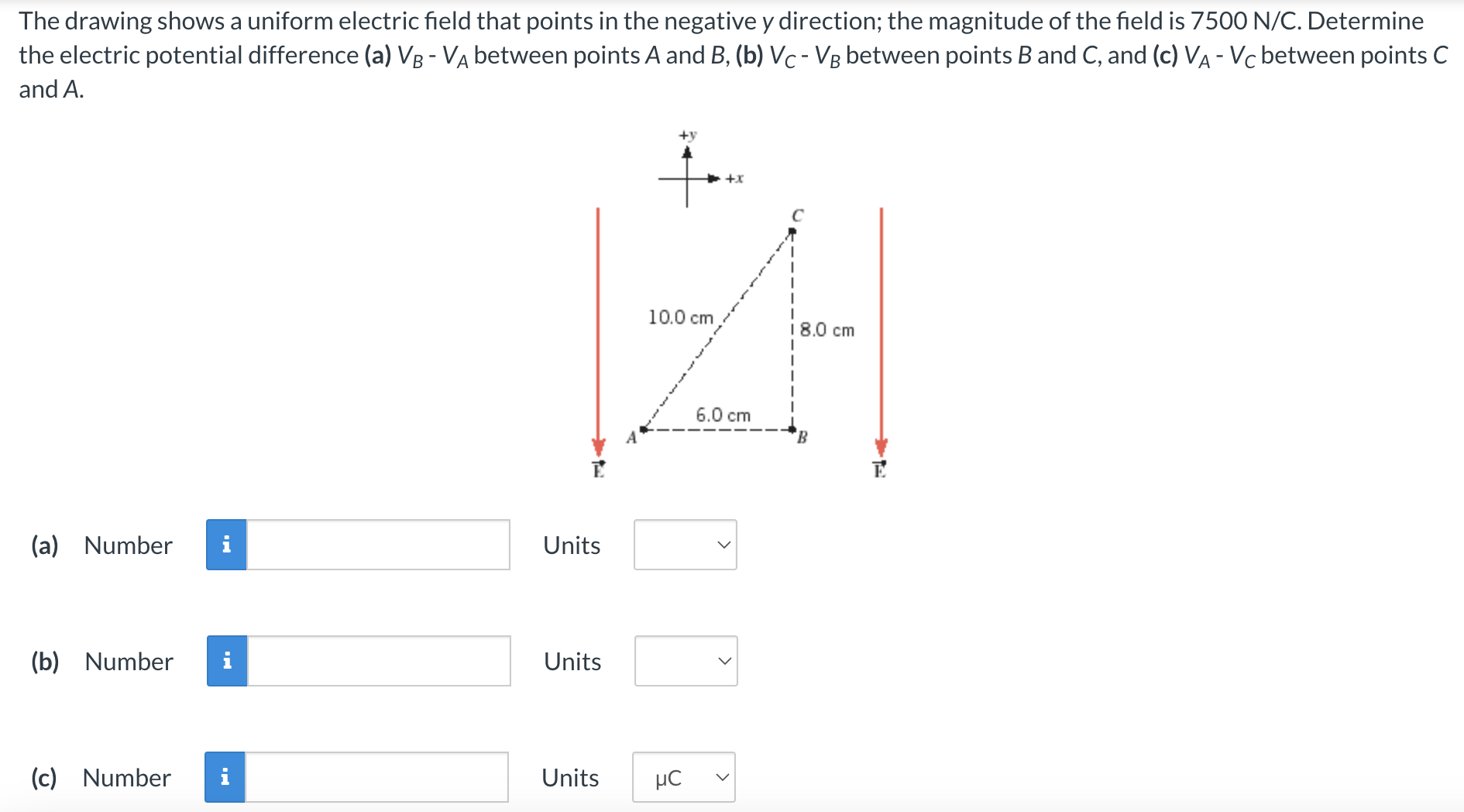 The drawing shows a uniform electric field that points in the negative y direction; the magnitude of the field is 7500 N/C. Determine the electric potential difference (a) VB−VA between points A and B, (b) VC−VB between points B and C, and (c) VA−VC between points C and A. (a) Number Units (b) Number Units (c) Number Units