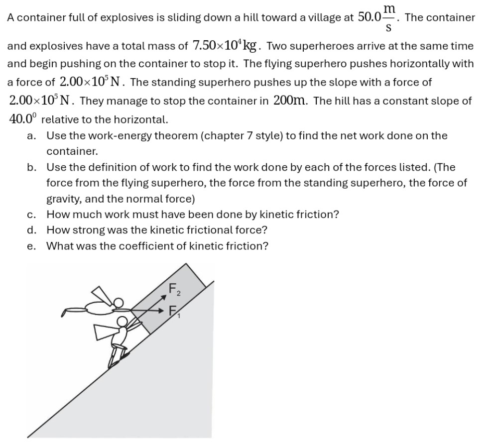 A container full of explosives is sliding down a hill toward a village at 50.0 m/s. The container and explosives have a total mass of 7.50×104 kg. Two superheroes arrive at the same time and begin pushing on the container to stop it. The flying superhero pushes horizontally with a force of 2.00×105 N. The standing superhero pushes up the slope with a force of 2.00×105 N. They manage to stop the container in 200 m. The hill has a constant slope of 40.0∘ relative to the horizontal. a. Use the work-energy theorem (chapter 7 style) to find the net work done on the container. b. Use the definition of work to find the work done by each of the forces listed. (The force from the flying superhero, the force from the standing superhero, the force of gravity, and the normal force) c. How much work must have been done by kinetic friction? d. How strong was the kinetic frictional force? e. What was the coefficient of kinetic friction?