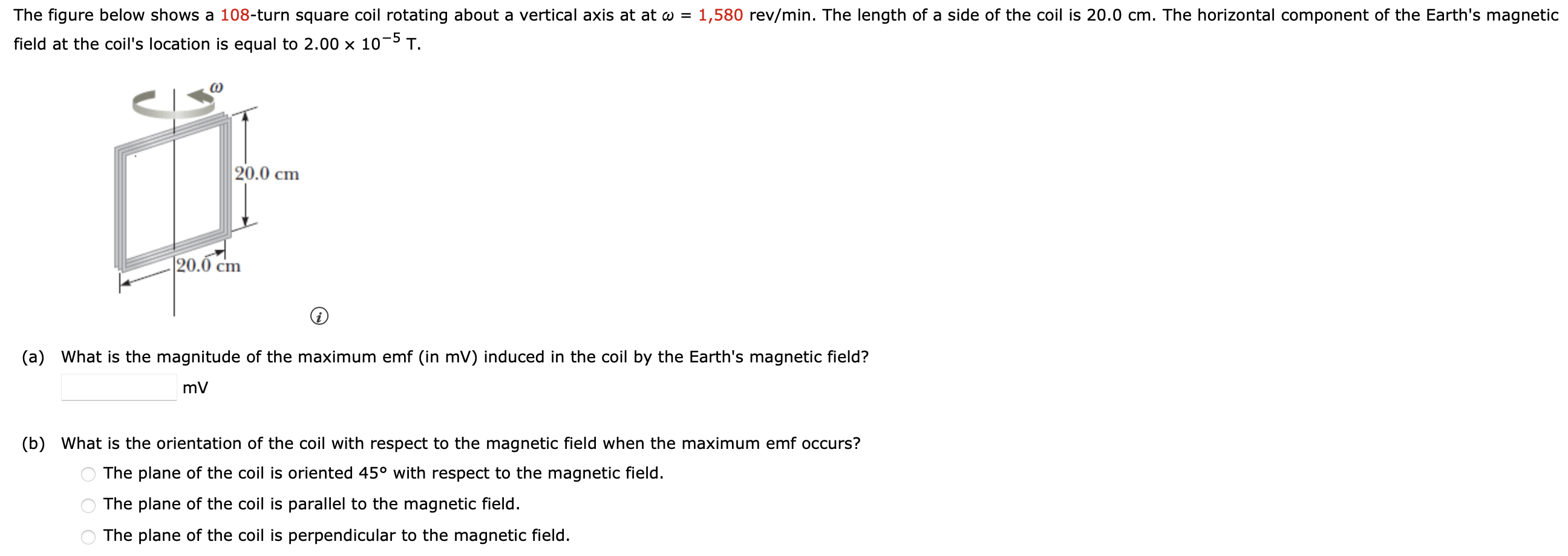 The figure below shows a 108 -turn square coil rotating about a vertical axis at at ω = 1,580 rev/min. The length of a side of the coil is 20.0 cm. The horizontal component of the Earth's magnetic field at the coil's location is equal to 2.00×10−5 T. (a) What is the magnitude of the maximum emf (in mV) induced in the coil by the Earth's magnetic field? mV (b) What is the orientation of the coil with respect to the magnetic field when the maximum emf occurs? The plane of the coil is oriented 45∘ with respect to the magnetic field. The plane of the coil is parallel to the magnetic field. The plane of the coil is perpendicular to the magnetic field.