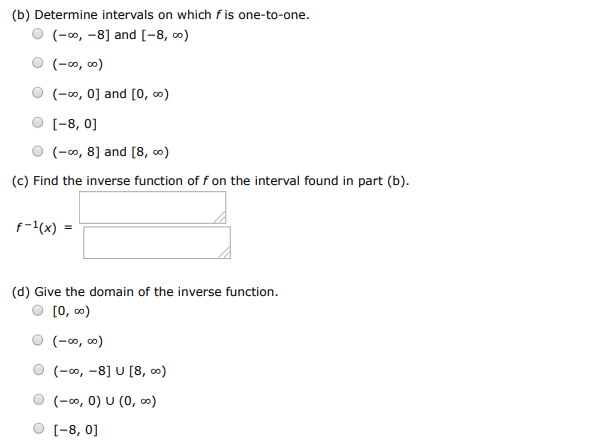 Consider the following. f(x) = (x+8)2 (a) Sketch a graph of the function f. (b) Determine intervals on which f is one-to-one. (−∞, −8] and [−8, ∞) (−∞, ∞) (−∞, 0] and [0, ∞) [−8, 0] (−∞, 8] and [8, ∞) (c) Find the inverse function of f on the interval found in part (b). (d) Give the domain of the inverse function. [0, ∞) (−∞, ∞) (−∞, −8]∪[8, ∞) (−∞, 0)∪(0, ∞) [−8, 0]