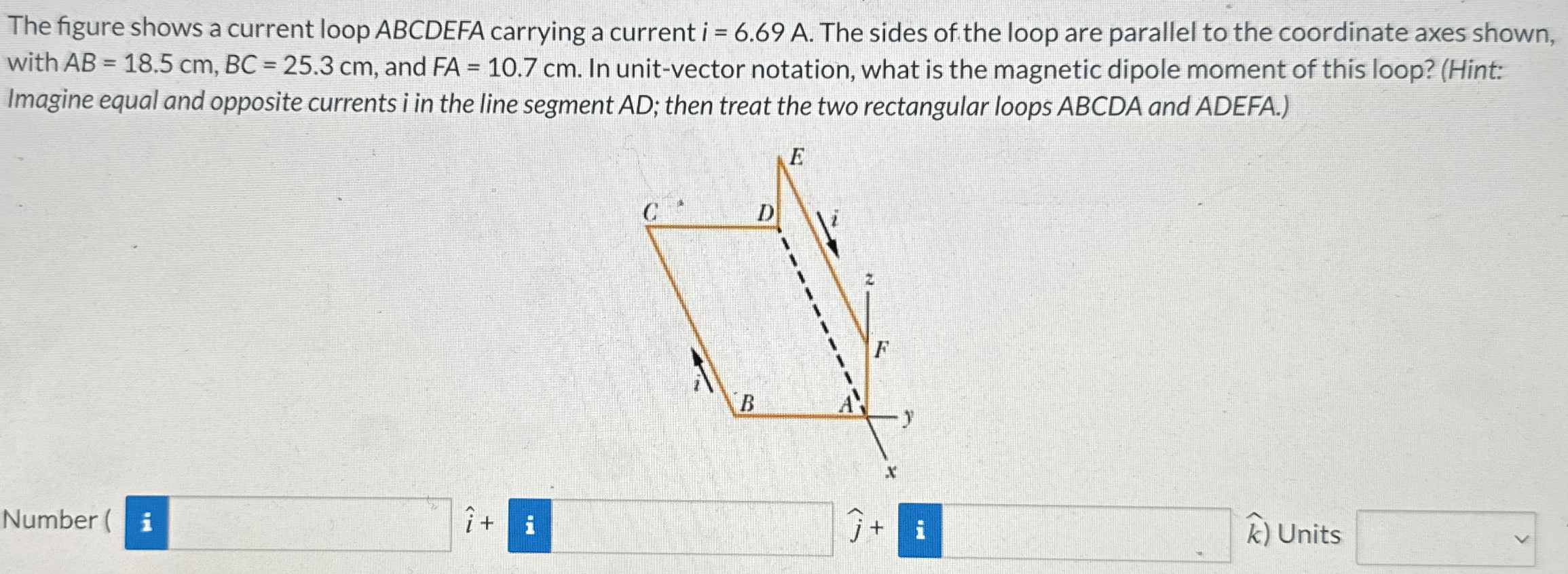 The figure shows a current loop ABCDEFA carrying a current i = 6.69 A. The sides of the loop are parallel to the coordinate axes shown, with AB = 18.5 cm, BC = 25.3 cm, and FA = 10.7 cm. In unit-vector notation, what is the magnetic dipole moment of this loop? (Hint: Imagine equal and opposite currents i in the line segment AD; then treat the two rectangular loops ABCDA and ADEFA.) Number ( i^+ j^+ k) Units