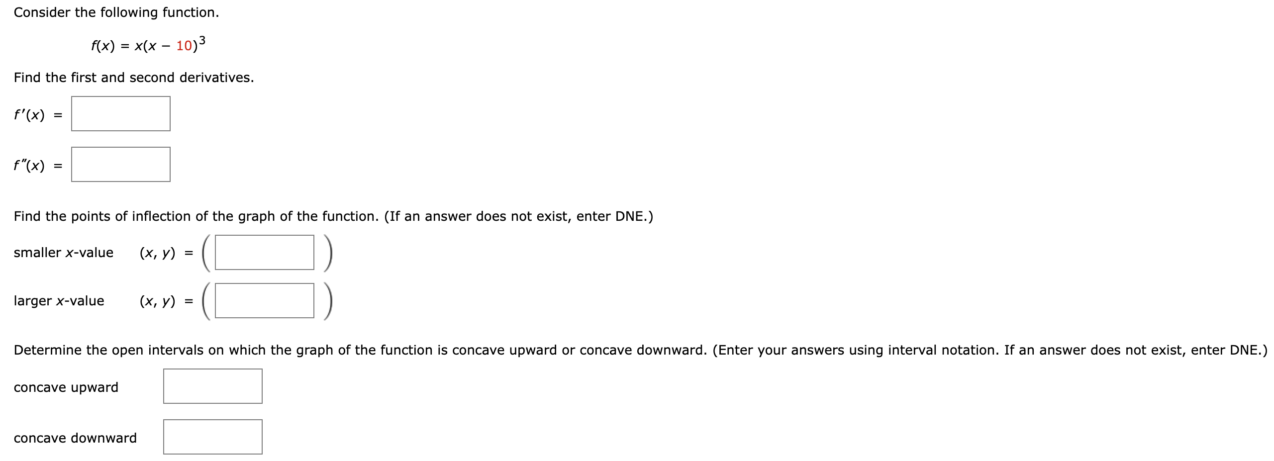 Consider the following function. f(x) = x(x−10)3 Find the first and second derivatives. f′(x) = f′′(x) = Find the points of inflection of the graph of the function. (If an answer does not exist, enter DNE.) smaller x-value (x, y) = ( ) larger x-value (x, y) = ( ) Determine the open intervals on which the graph of the function is concave upward or concave downward. (Enter your answers using interval notation. If an answer does not exist, enter DNE.) concave upward concave downward