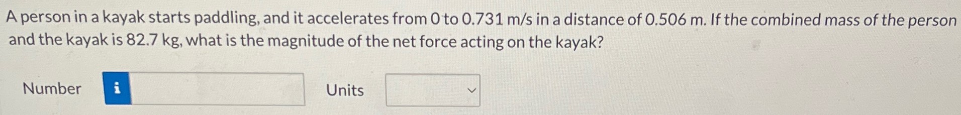 A person in a kayak starts paddling, and it accelerates from 0 to 0.731 m/s in a distance of 0.506 m. If the combined mass of the person and the kayak is 82.7 kg, what is the magnitude of the net force acting on the kayak? Number Units