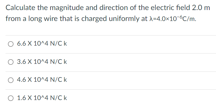 Calculate the magnitude and direction of the electric field 2.0 m from a long wire that is charged uniformly at λ = 4.0 × 10−6 C/m. 6.6 × 10^4 N/C k 3.6 × 10^4 N/C k 4.6 × 10^4 N/C k 1.6 × 10^4 N/C k