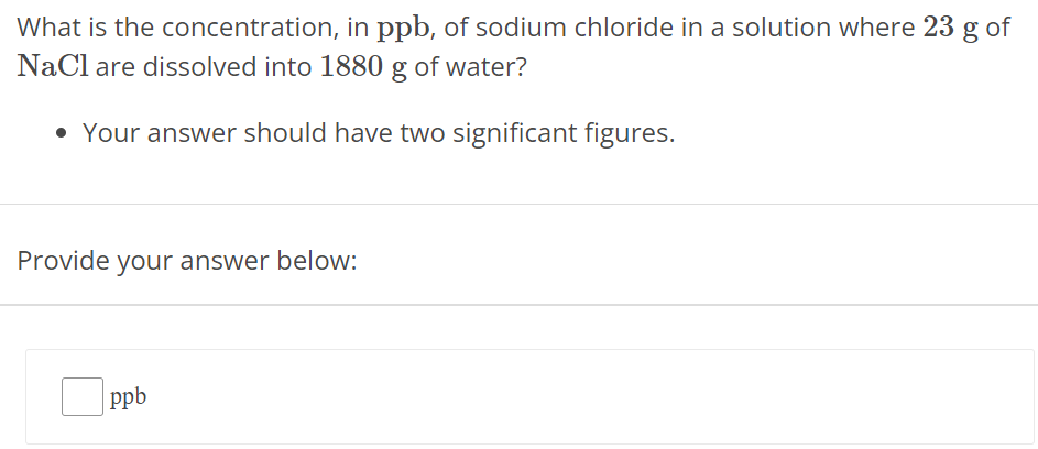 What is the concentration, in ppb, of sodium chloride in a solution where 23 g of NaCl are dissolved into 1880 g of water? Your answer should have two significant figures. Provide your answer below: ppb 