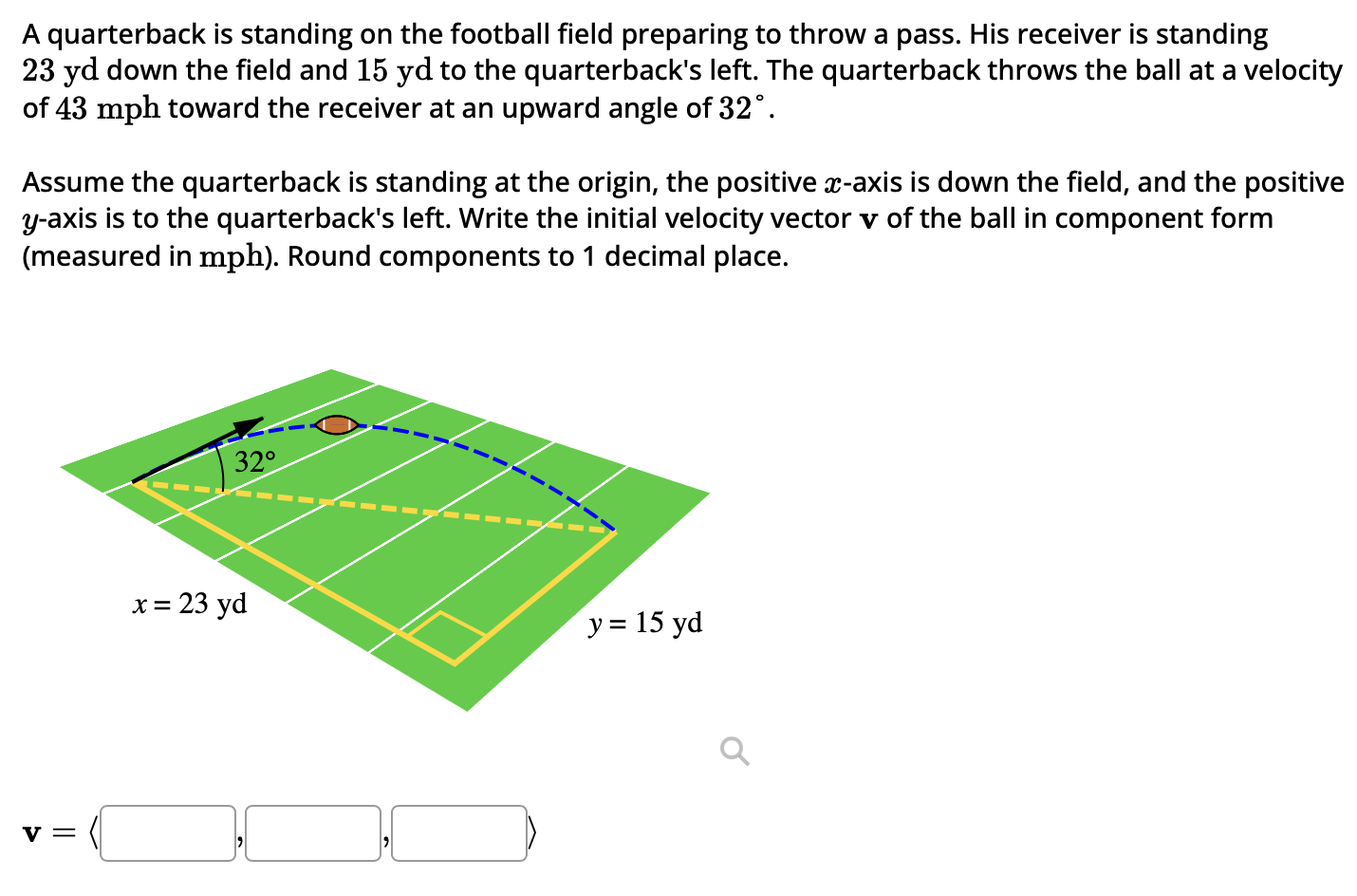 A quarterback is standing on the football field preparing to throw a pass. His receiver is standing 23 yd down the field and 15 yd to the quarterback's left. The quarterback throws the ball at a velocity of 43 mph toward the receiver at an upward angle of 32∘. Assume the quarterback is standing at the origin, the positive x-axis is down the field, and the positive y-axis is to the quarterback's left. Write the initial velocity vector v of the ball in component form (measured in mph). Round components to 1 decimal place. v =