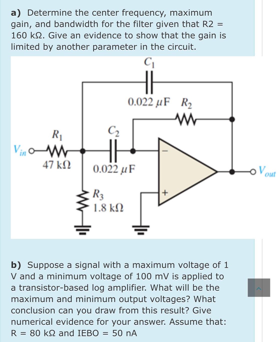 a) Determine the center frequency, maximum gain, and bandwidth for the filter given that R2 = 160 kΩ. Give an evidence to show that the gain is limited by another parameter in the circuit. b) Suppose a signal with a maximum voltage of 1 V and a minimum voltage of 100 mV is applied to a transistor-based log amplifier. What will be the maximum and minimum output voltages? What conclusion can you draw from this result? Give numerical evidence for your answer. Assume that: R = 80 kΩ and IEBO = 50 nA