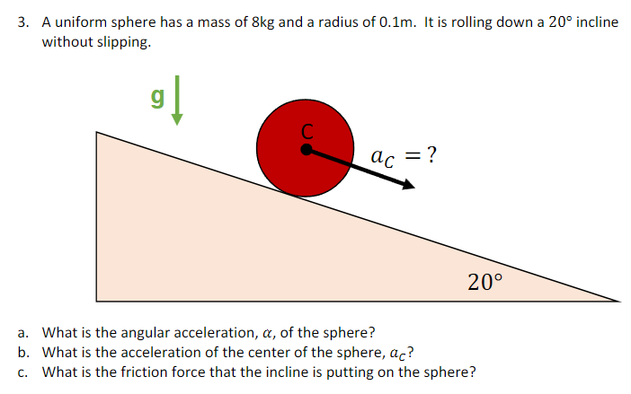 A uniform sphere has a mass of 8 kg and a radius of 0.1 m. It is rolling down a 20∘ incline without slipping. a. What is the angular acceleration, α, of the sphere? b. What is the acceleration of the center of the sphere, aC? c. What is the friction force that the incline is putting on the sphere?