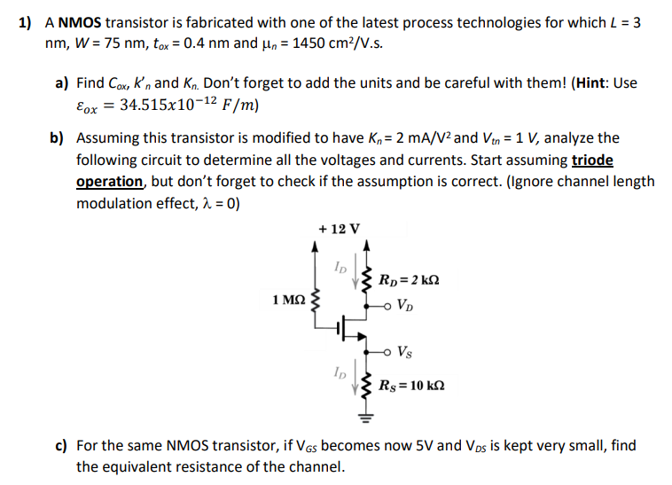 A NMOS transistor is fabricated with one of the latest process technologies for which L = 3 nm, W = 75 nm, tox = 0. 4 nm and μn = 1450 cm2/V.s. a) Find Cox, kn′ and Kn. Don't forget to add the units and be careful with them! (Hint: Use εox = 34. 515×10−12F/m) b) Assuming this transistor is modified to have Kn = 2 mA/V2 and Vtn = 1 V, analyze the following circuit to determine all the voltages and currents. Start assuming triode operation, but don't forget to check if the assumption is correct. (Ignore channel length modulation effect, λ = 0 ) c) For the same NMOS transistor, if VGS becomes now 5 V and VDS is kept very small, find the equivalent resistance of the channel. 