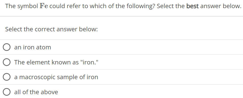 The symbol Fe could refer to which of the following? Select the best answer below. Select the correct answer below: an iron atom The element known as "iron." a macroscopic sample of iron all of the above 