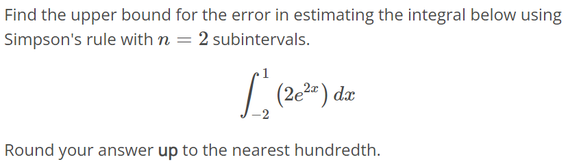 Find the upper bound for the error in estimating the integral below using Simpson's rule with n = 2 subintervals. ∫ 1 -2 (2e^2x)dx Round your answer up to the nearest hundredth.