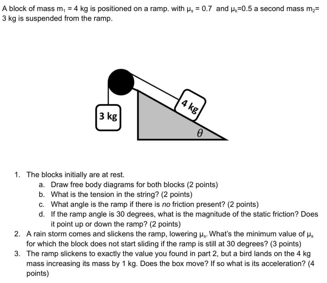 A block of mass m1 = 4 kg is positioned on a ramp. with μs = 0.7 and μk = 0.5 a second mass m2 = 3 kg is suspended from the ramp. The blocks initially are at rest. a. Draw free body diagrams for both blocks (2 points) b. What is the tension in the string? (2 points) c. What angle is the ramp if there is no friction present? (2 points) d. If the ramp angle is 30 degrees, what is the magnitude of the static friction? Does it point up or down the ramp? (2 points)A rain storm comes and slickens the ramp, lowering μs. What's the minimum value of μs for which the block does not start sliding if the ramp is still at 30 degrees? (3 points)The ramp slickens to exactly the value you found in part 2, but a bird lands on the 4 kg mass increasing its mass by 1 kg. Does the box move? If so what is its acceleration? (4 points)