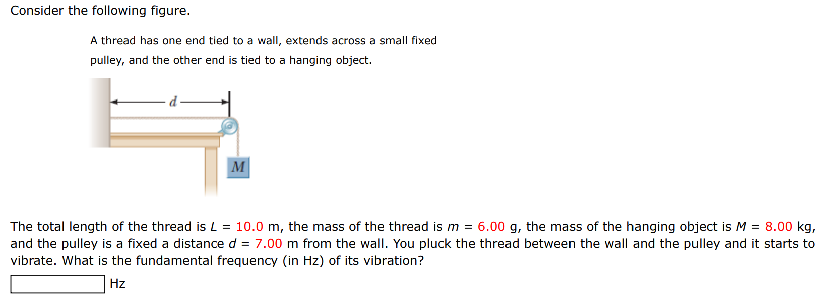 Consider the following figure. A thread has one end tied to a wall, extends across a small fixed pulley, and the other end is tied to a hanging object. The total length of the thread is L = 10.0 m, the mass of the thread is m = 6.00 g, the mass of the hanging object is M = 8.00 kg, and the pulley is a fixed a distance d = 7.00 m from the wall. You pluck the thread between the wall and the pulley and it starts to vibrate. What is the fundamental frequency (in Hz ) of its vibration? Hz 