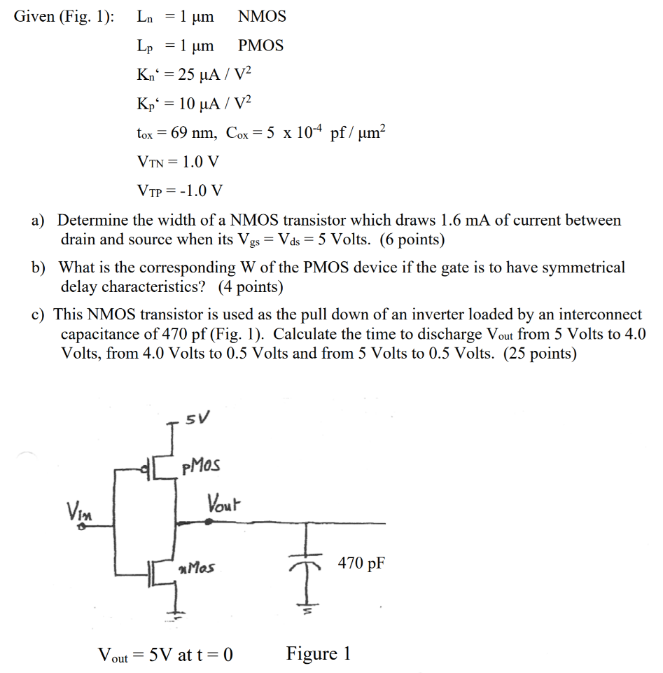 Given (Fig. 1): Ln = 1 μm NMOS Lp = 1 μm PMOS Kn6 = 25 μA/V2 Kp6 = 10 μA/V2 tox = 69 nm, Cox = 5×10−4 pf/μm2 VTN = 1.0 V VTP = −1.0 V a) Determine the width of a NMOS transistor which draws 1.6 mA of current between drain and source when its Vgs = Vds = 5 Volts. (6 points) b) What is the corresponding W of the PMOS device if the gate is to have symmetrical delay characteristics? ( 4 points) c) This NMOS transistor is used as the pull down of an inverter loaded by an interconnect capacitance of 470 pf (Fig. 1). Calculate the time to discharge Vout from 5 Volts to 4.0 Volts, from 4.0 Volts to 0.5 Volts and from 5 Volts to 0.5 Volts. ( 25 points) Vout = 5 V at t = 0 Figure 1 